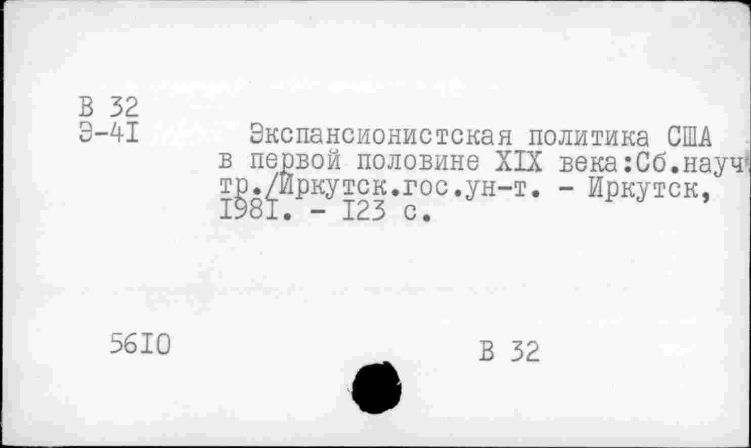 ﻿В 32
Э-41 Экспансионистская политика США в первой половине XIX века :Сб.науч* тр./Иркутск.гос.ун-т. - Иркутск,
5610
В 32